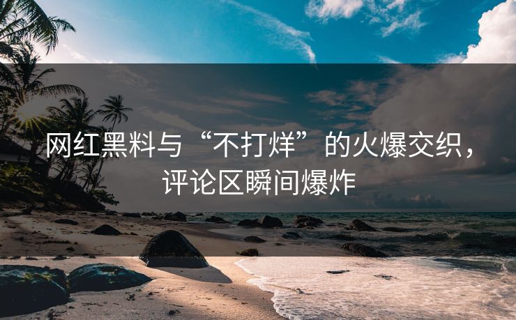 网红黑料与“不打烊”的火爆交织，评论区瞬间爆炸