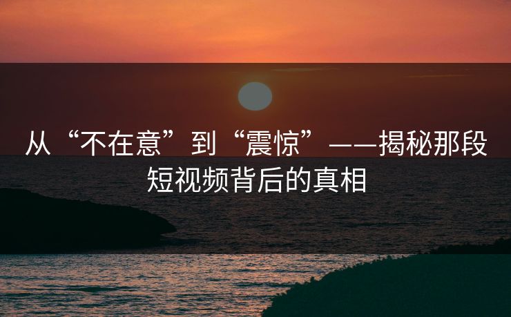 从“不在意”到“震惊”——揭秘那段短视频背后的真相