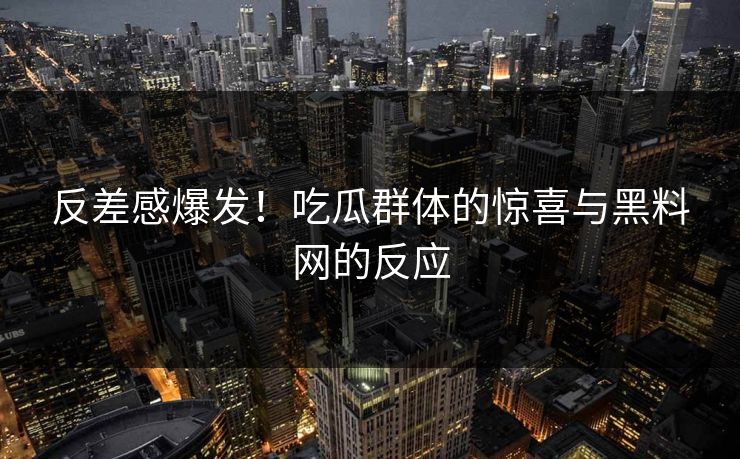 反差感爆发！吃瓜群体的惊喜与黑料网的反应