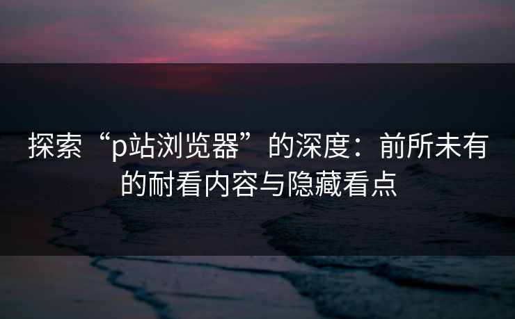 探索“p站浏览器”的深度：前所未有的耐看内容与隐藏看点