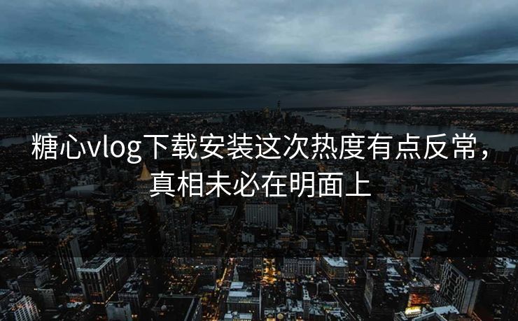 糖心vlog下载安装这次热度有点反常，真相未必在明面上