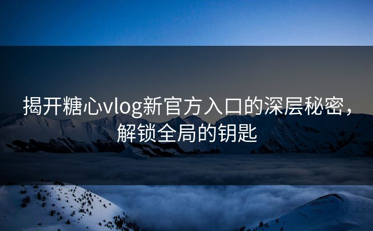 揭开糖心vlog新官方入口的深层秘密，解锁全局的钥匙