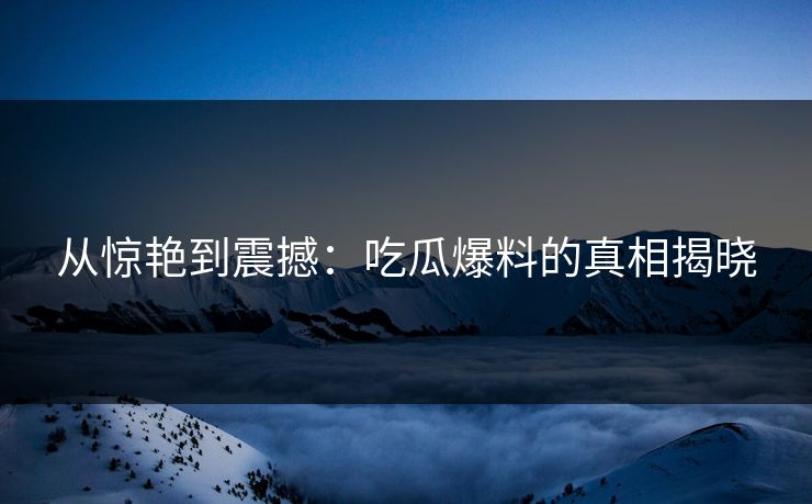 从惊艳到震撼：吃瓜爆料的真相揭晓