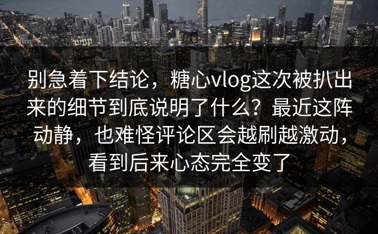 别急着下结论，糖心vlog这次被扒出来的细节到底说明了什么？最近这阵动静，也难怪评论区会越刷越激动，看到后来心态完全变了
