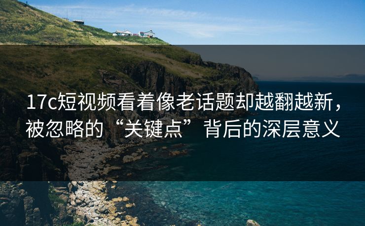 17c短视频看着像老话题却越翻越新，被忽略的“关键点”背后的深层意义