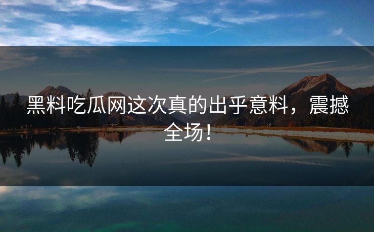 黑料吃瓜网这次真的出乎意料，震撼全场！