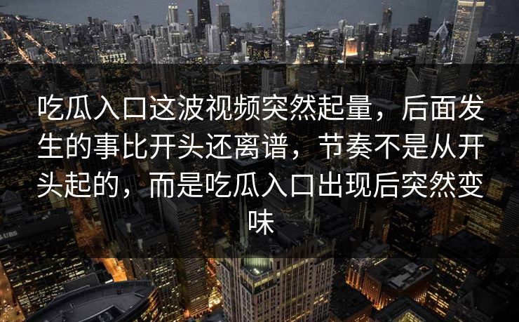 吃瓜入口这波视频突然起量，后面发生的事比开头还离谱，节奏不是从开头起的，而是吃瓜入口出现后突然变味