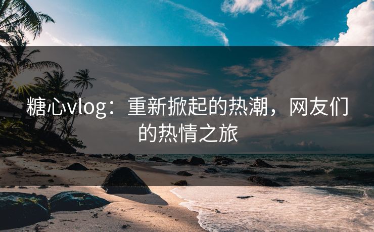 糖心vlog:重新掀起的热潮,网友们的热情之旅 糖心vlog:重新掀起的热潮,网友们的热情之旅