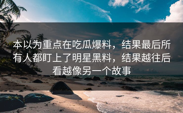 本以为重点在吃瓜爆料,结果最后所有人都盯上了明星黑料,结果越往后看越像另一个故事 本以为重点在吃瓜爆料,结果最后所有人都盯上了明星黑料,结果越往后看越像另一个故事